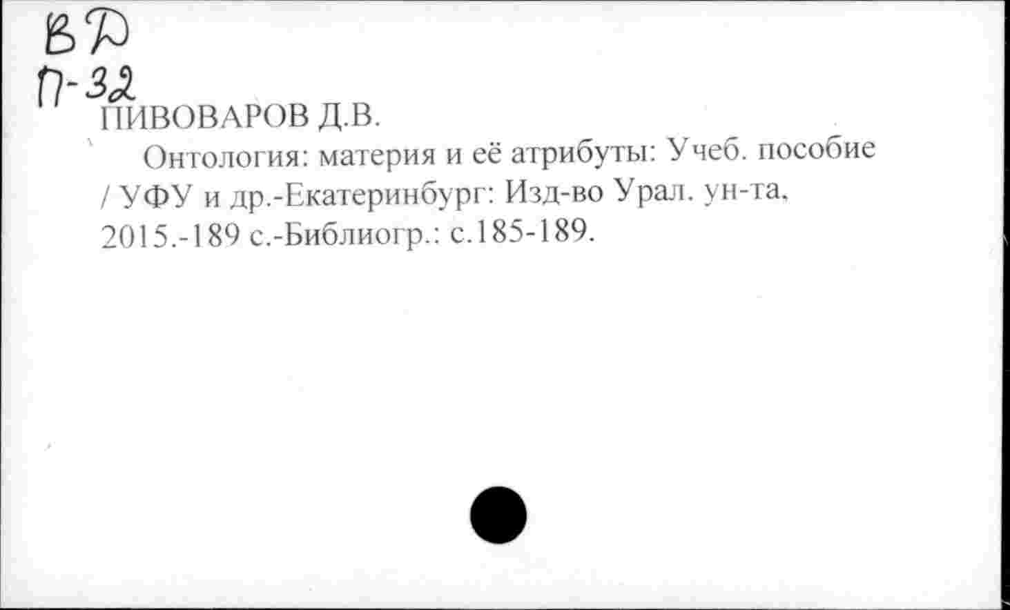 ﻿3%
ПИВОВАРОВ Д.В.
Онтология: материя и её атрибуты: Учеб, пособие / УФУ и др.-Екатеринбург: Изд-во Урал, ун-та. 2015.-189 с.-Библиогр.: с.185-189.